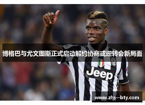 博格巴与尤文图斯正式启动解约协商或迎转会新局面