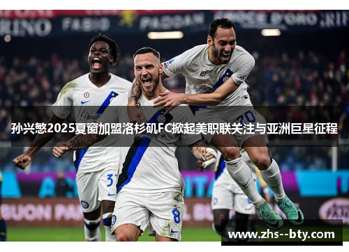 孙兴慜2025夏窗加盟洛杉矶FC掀起美职联关注与亚洲巨星征程