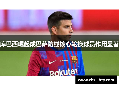 库巴西崛起成巴萨防线核心轮换球员作用显著