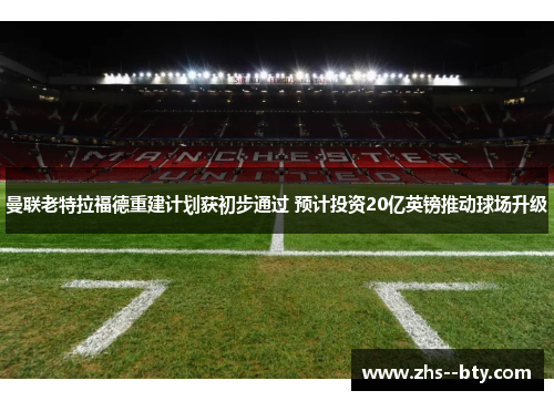 曼联老特拉福德重建计划获初步通过 预计投资20亿英镑推动球场升级